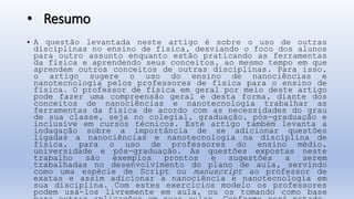 • Resumo
• A questão levantada neste artigo é sobre o uso de outras
disciplinas no ensino de física, desviando o foco dos alunos
para outro assunto enquanto estão praticando as ferramentas
da física e aprendendo seus conceitos, ao mesmo tempo em que
aprendem outros conceitos de outras disciplinas. Para isso,
o artigo sugere o uso do ensino de nanociências e
nanotecnologia pelos professores de física para o ensino de
física. O professor de física em geral por meio deste artigo
pode fazer uma compreensão geral e desta forma, diante dos
conceitos de nanociências e nanotecnologia trabalhar as
ferramentas da física de acordo com as necessidades do grau
de sua classe, seja no colegial, graduação, pós-graduação e
inclusive em cursos técnicos. Este artigo também levanta a
indagação sobre a importância de se adicionar questões
ligadas a nanociências e nanotecnologia na disciplina de
física, para o uso de professores do ensino médio,
universidade e pós-graduação. As questões expostas neste
trabalho são exemplos prontos e sugestões a serem
trabalhadas no desenvolvimento do plano de aula, servindo
como uma espécie de Script ou manuscript ao professor de
exatas e assim adicionar a nanociência e nanotecnologia em
sua disciplina. Com estes exercícios modelo os professores
podem usá-los livremente em aula, ou os tomando como base
 