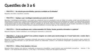 Questões de 3 a 6
• PERGUNTA 2 - Em cálculos para microfluídica, quais são as unidades em SI utilizadas?
Resposta: microlitro, nanolitros, nanobar.
• PERGUNTA 3 - Explique o que é modelagem matemática por pontos de análise?
Resposta: A modelagem matemática é um campo que estuda por meio de simulações reais um objeto em análise, sendo um procedimento de
procedimento de descrever e simular matematicamente com os números um fenômeno real ou problema em estudo. O conhecimento pontual
conhecimento pontual para análise seria o estudo de pontos na nuvem de dados numéricos do modelo em análise. Este estudo contemplaria
contemplaria todos os graus de liberdade, além da consideração de efeitos externos. Tudo resultando em um modelo matemático de algo do
de algo do mundo real, como simular fumaça computacionalmente ou mesmo algo que está sendo projetado.
• PERGUNTA 4 - Cite três semelhanças entre o artista matemático M.C.Escher, fractais, geometria, informática e a quântica?
Resposta: Resposta: Ambos trabalham com modelagem matemática e partículas.
• PERGUNTA 5 - O que é um cenário? Como podemos imaginar um cenário para nanotecnologia em 10 anos? Qual seria o cenário ideal e
qual papel da física neste meio?
Resposta: O cenário é uma tática, estratégica estimada, para prever ou planejar ações. Partindo da identificação de variáveis chave, pontos de
pontos de vista diversificados, no qual previsões podem ser elaboradas. Cenário é um ambiente imaginado e projetado sobre um tema ou
tema ou assunto.
• PERGUNTA 6 - Defina o Ponto Quântico e três usos.
Resposta: Ponto quântico são elétrons confinados em pequenas armadilhas, o qual mantém suas propriedades energéticas intactas. 1. Em
intactas. 1. Em medicamentos fármacos. 2. Em chips. 3. Em sensores e telas LCD. Em papeis eletrônicos.
 