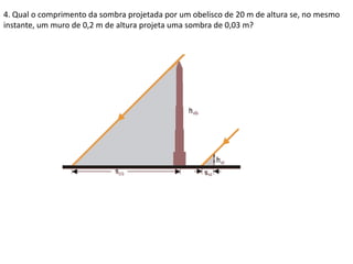 4. Qual o comprimento da sombra projetada por um obelisco de 20 m de altura se, no mesmo
instante, um muro de 0,2 m de altura projeta uma sombra de 0,03 m?
 