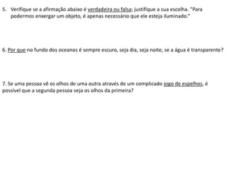 5. Verifique se a afirmação abaixo é verdadeira ou falsa; justifique a sua escolha. "Para
podermos enxergar um objeto, é apenas necessário que ele esteja iluminado.“
6. Por que no fundo dos oceanos é sempre escuro, seja dia, seja noite, se a água é transparente?
7. Se uma pessoa vê os olhos de uma outra através de um complicado jogo de espelhos, é
possível que a segunda pessoa veja os olhos da primeira?
 
