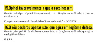 15.Opinei favoravelmente a que o escolhessem.
Oração principal: Opinei favoravelmente / Oração subordinada: a que o
escolhessem.
Complementa o sentido do advérbio “favoravelmente” = O.S.S.C.N.
16.O réu declarou apenas isto: que agira em legítima defesa.
Oração principal: O réu declarou apenas isto: / Oração subordinada: que agira
em legítima defesa.
O.S.S.A.
 