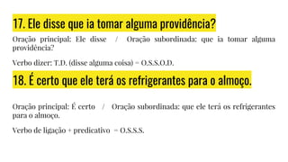 17. Ele disse que ia tomar alguma providência?
Oração principal: Ele disse / Oração subordinada: que ia tomar alguma
providência?
Verbo dizer: T.D. (disse alguma coisa) = O.S.S.O.D.
18. É certo que ele terá os refrigerantes para o almoço.
Oração principal: É certo / Oração subordinada: que ele terá os refrigerantes
para o almoço.
Verbo de ligação + predicativo = O.S.S.S.
 
