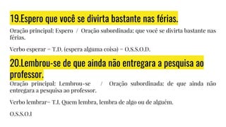 19.Espero que você se divirta bastante nas férias.
Oração principal: Espero / Oração subordinada: que você se divirta bastante nas
férias.
Verbo esperar = T.D. (espera alguma coisa) = O.S.S.O.D.
20.Lembrou-se de que ainda não entregara a pesquisa ao
professor.
Oração principal: Lembrou-se / Oração subordinada: de que ainda não
entregara a pesquisa ao professor.
Verbo lembrar= T.I. Quem lembra, lembra de algo ou de alguém.
O.S.S.O.I
 