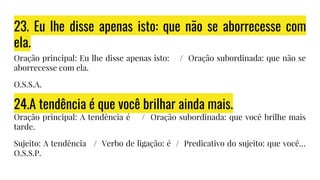23. Eu lhe disse apenas isto: que não se aborrecesse com
ela.
Oração principal: Eu lhe disse apenas isto: / Oração subordinada: que não se
aborrecesse com ela.
O.S.S.A.
24.A tendência é que você brilhar ainda mais.
Oração principal: A tendência é / Oração subordinada: que você brilhe mais
tarde.
Sujeito: A tendência / Verbo de ligação: é / Predicativo do sujeito: que você…
O.S.S.P.
 