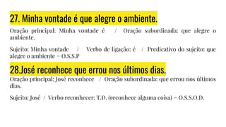 27. Minha vontade é que alegre o ambiente.
Oração principal: Minha vontade é / Oração subordinada: que alegre o
ambiente.
Sujeito: Minha vontade / Verbo de ligação: é / Predicativo do sujeito: que
alegre o ambiente = O.S.S.P
28.José reconhece que errou nos últimos dias.
Oração principal: José reconhece / Oração subordinada: que errou nos últimos
dias.
Sujeito: José / Verbo reconhecer: T.D. (reconhece alguma coisa) = O.S.S.O.D.
 