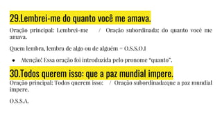 29.Lembrei-me do quanto você me amava.
Oração principal: Lembrei-me / Oração subordinada: do quanto você me
amava.
Quem lembra, lembra de algo ou de alguém = O.S.S.O.I
● Atenção! Essa oração foi introduzida pelo pronome “quanto”.
30.Todos querem isso: que a paz mundial impere.
Oração principal: Todos querem isso: / Oração subordinada:que a paz mundial
impere.
O.S.S.A.
 
