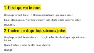 1- Eu sei que vou te amar.
Oração principal: Eu sei / Oração subordinada: que vou te amar.
Eu sei alguma coisa, “que vou te amar”, logo objeto direto do verbo saber.
O.S.S.O.D.
2- Lembrei-me de que hoje sairemos juntos.
Oração principal: Lembrei-me / Oração subordinada: de que hoje sairemos
juntos.
Quem lembra, lembra de algo ou de alguém.
O.S.S.O.I
 