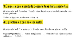 3.É preciso que a saudade desenhe tuas linhas perfeitas.
Oração principal: É preciso / Oração subordinada: que a saudade desenhe tuas
linhas perfeitas.
Verbo de ligação + predicativo = O.S.S.S.
4.O problema é que não sei inglês.
Oração principal: O problema é / Oração subordinada: que não sei inglês.
Sujeito: O problema / Verbo de ligação: é / Predicativo do sujeito: que não
sei inglês. = O.S.S.P.
 