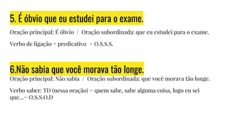 5. É óbvio que eu estudei para o exame.
Oração principal: É óbvio / Oração subordinada: que eu estudei para o exame.
Verbo de ligação + predicativo = O.S.S.S.
6.Não sabia que você morava tão longe.
Oração principal: Não sabia / Oração subordinada: que você morava tão longe.
Verbo saber: TD (nessa oração) = quem sabe, sabe alguma coisa, logo eu sei
que…= O.S.S.O.D
 