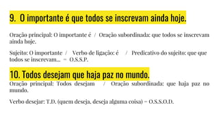 9. O importante é que todos se inscrevam ainda hoje.
Oração principal: O importante é / Oração subordinada: que todos se inscrevam
ainda hoje.
Sujeito: O importante / Verbo de ligação: é / Predicativo do sujeito: que que
todos se inscrevam... = O.S.S.P.
10. Todos desejam que haja paz no mundo.
Oração principal: Todos desejam / Oração subordinada: que haja paz no
mundo.
Verbo desejar: T.D. (quem deseja, deseja alguma coisa) = O.S.S.O.D.
 