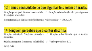 13. Temos necessidade de que algumas leis sejam alteradas.
Oração principal: Temos necessidade / Oração subordinada: de que algumas
leis sejam alteradas.
Complementa o sentido do substantivo “necessidade” = O.S.S.C.N.
14. Ninguém percebeu que o cantor desafina.
Oração principal: Ninguém percebeu / Oração subordinada: que o cantor
desafina.
Sujeito: ninguém (pronome indefinido) / Verbo perceber: T.D.
O.S.S.O.D.
 