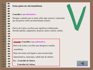 Conselho é um substantivo.
Designa a opinião que se emite sobre algo; parecer; corporação
que dá parecer sobre um determinado assunto.
Deriva do Latim consĭlĭum que significava deliberação;
decisão;opinião, julgamento; projecto, plano; astúcia, manha.
AtençãoAtenção: Concelho é um substantivo.
Deriva do Latim concilĭum que designava reunião,
assembleia.
Hoje este termo está ligado a uma circunscrição
administrativa, município, subdivisão do distrito.
Ex. : Concelho de Sintra.
Concelho de Lisboa.
Estas palavras são homófonas
 