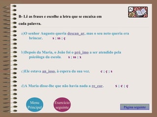 B- Lê as frases e escolhe a letra que se encaixa em
cada palavra.
a)O senhor Augusto queria descan_ar, mas o seu neto queria era
brincar. s ; ss ; ç
b)Depois da Maria, o João foi o pró_imo a ser atendido pela
psicóloga da escola. s ; ss ; x
c)Ele estava an_ioso, à espera da sua vez. c ; ç ; s
d)A Maria disse-lhe que não havia nada a re_ear. s ; c ; ç
Página seguinte
Menu
Principal
Exercício
seguinte
 