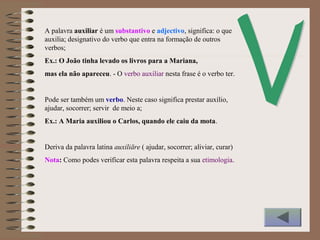 A palavra auxiliar é um substantivo e adjectivo, significa: o que
auxilia; designativo do verbo que entra na formação de outros
verbos;
Ex.: O João tinha levado os livros para a Mariana,
mas ela não apareceu. - O verbo auxiliar nesta frase é o verbo ter.
Pode ser também um verbo. Neste caso significa prestar auxílio,
ajudar, socorrer; servir de meio a;
Ex.: A Maria auxiliou o Carlos, quando ele caiu da mota.
Deriva da palavra latina auxiliāre ( ajudar, socorrer; aliviar, curar)
Nota: Como podes verificar esta palavra respeita a sua etimologia.
 
