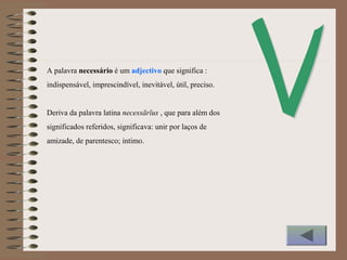 A palavra necessário é um adjectivo que significa :
indispensável, imprescindível, inevitável, útil, preciso.
Deriva da palavra latina necessārĭus , que para além dos
significados referidos, significava: unir por laços de
amizade, de parentesco; intimo.
 