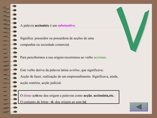 A palavra accionista é um substantivo.
Significa: possuidor ou possuidora de acções de uma
companhia ou sociedade comercial.
Para percebermos a sua origem recorremos ao verbo accionar.
Este verbo deriva da palavra latina actiōne, que significava:
Acção de fazer, realização de um empreendimento. Significava, ainda,
acção oratória, acção judicial.
O étimo actione deu origem a palavras como acção, accionista,etc.
O conjunto de letras –ti- deu origem ao som [s].
 
