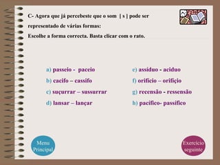 C- Agora que já percebeste que o som [ s ] pode ser
representado de várias formas:
Escolhe a forma correcta. Basta clicar com o rato.
a) passeio - paceio
b) cacifo – cassifo
c) suçurrar – sussurrar
d) lansar – lançar
e) assíduo - aciduo
f) orifício – orifíçio
g) recensão - ressensão
h) pacífico- passífico
Menu
Principal
Exercício
seguinte
 