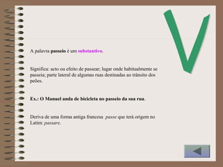 A palavra passeio é um substantivo.
Significa: acto ou efeito de passear; lugar onde habitualmente se
passeia; parte lateral de algumas ruas destinadas ao trânsito dos
peões.
Ex.: O Manuel anda de bicicleta no passeio da sua rua.
Deriva de uma forma antiga francesa passe que terá origem no
Latim: passare.
 