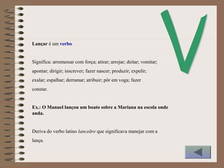 Lançar é um verbo.
Significa: arremessar com força; atirar; arrojar; deitar; vomitar;
apontar; dirigir; inscrever; fazer nascer; produzir; expelir;
exalar; espalhar; derramar; atribuir; pôr em voga; fazer
constar.
Ex.: O Manuel lançou um boato sobre a Mariana na escola onde
anda.
Deriva do verbo latino lanceāre que significava manejar com a
lança.
 