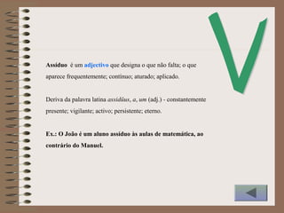Assíduo é um adjectivo que designa o que não falta; o que
aparece frequentemente; contínuo; aturado; aplicado.
Deriva da palavra latina assidŭus, a, um (adj.) - constantemente
presente; vigilante; activo; persistente; eterno.
Ex.: O João é um aluno assíduo às aulas de matemática, ao
contrário do Manuel.
 