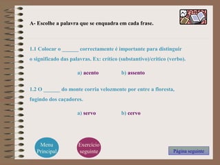 A- Escolhe a palavra que se enquadra em cada frase.
1.1 Colocar o ______ correctamente é importante para distinguir
o significado das palavras. Ex: crítico (substantivo)/critico (verbo).
a) acento b) assento
1.2 O ______ do monte corria velozmente por entre a floresta,
fugindo dos caçadores.
a) servo b) cervo
Página seguinte
Menu
Principal
Exercício
seguinte
 