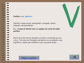 Pacífico é um adjectivo.
Significa: amigo da paz; apaziguador; sossegado; quieto;
tranquilo; não perturbador.
Ex. : O jogo de futebol entre as equipas da escola foi muito
pacífico.
Deriva do Latim através da palavra pacifĭcus,constituída por pax
e facio. Tal como em Português esta palavra era um adjectivo que
significava: aquele que estabelece a paz; que gosta da paz.
Página seguinte
 