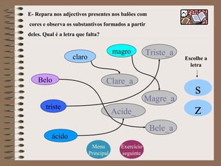 E- Repara nos adjectivos presentes nos balões com
cores e observa os substantivos formados a partir
deles. Qual é a letra que falta?
Belo
magro
triste
claro
ácido
Bele_a
Magre_a
Triste_a
Clare_a
Acide_
Menu
Principal
Exercício
seguinte
Escolhe a
letra
s
z
 