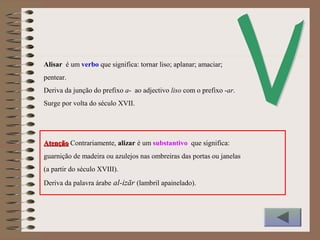 Alisar é um verbo que significa: tornar liso; aplanar; amaciar;
pentear.
Deriva da junção do prefixo a- ao adjectivo liso com o prefixo -ar.
Surge por volta do século XVII.
AtençãoAtenção Contrariamente, alizar é um substantivo que significa:
guarnição de madeira ou azulejos nas ombreiras das portas ou janelas
(a partir do século XVIII).
Deriva da palavra árabe al-izār (lambril apainelado).
 