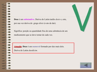 Dose é um substantivo. Deriva do Latim tardio dosis e, este,
por sua vez deriva do grego dósis (o ato de dar).
Significa: porção ou quantidade fixa de uma substância de um
medicamento que se deve tomar de cada vez.
AtençãoAtenção: Doze é um numeral formado por dez mais dois.
Deriva do Latim duodĕcim.
 