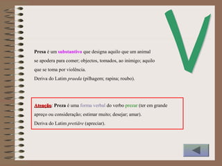 Presa é um substantivo que designa aquilo que um animal
se apodera para comer; objectos, tomados, ao inimigo; aquilo
que se toma por violência.
Deriva do Latim praeda (pilhagem; rapina; roubo).
AtençãoAtenção: Preza é uma forma verbal do verbo prezar (ter em grande
apreço ou consideração; estimar muito; desejar; amar).
Deriva do Latim pretiāre (apreciar).
 