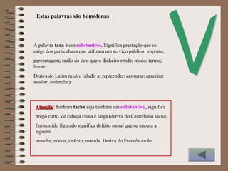 A palavra taxa é um substantivo. Significa prestação que se
exige dos particulares que utilizam um serviço público; imposto;
percentagem; razão do juro que o dinheiro rende; modo; termo;
limite.
Deriva do Latim taxāre (aludir a; repreender; censurar; apreciar;
avaliar; estimular).
Estas palavras são homófonas
AtençãoAtenção: Embora tacha seja também um substantivo, significa
prego curto, de cabeça chata e larga (deriva do Castelhano tacha).
Em sentido figurado significa defeito moral que se imputa a
alguém;
mancha; nódoa; defeito; mácula. Deriva do Francês tache.
 