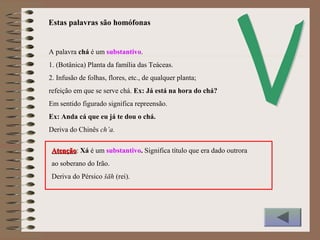 A palavra chá é um substantivo.
1. (Botânica) Planta da família das Teáceas.
2. Infusão de folhas, flores, etc., de qualquer planta;
refeição em que se serve chá. Ex: Já está na hora do chá?
Em sentido figurado significa repreensão.
Ex: Anda cá que eu já te dou o chá.
Deriva do Chinês ch’a.
Estas palavras são homófonas
AtençãoAtenção: Xá é um substantivo. Significa título que era dado outrora
ao soberano do Irão.
Deriva do Pérsico šāh (rei).
 