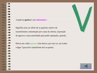 A palavra queixa é um substantivo.
Significa acto ou efeito de se queixar; motivo de
ressentimento; lamentação por causa de ofensa; exposição
de agravos a uma autoridade para pedir reparação; querela.
Deriva do verbo queixar. Este deriva, por sua vez, do Latim
vulgar *quassiāre (manifestar dor ou pesar).
 