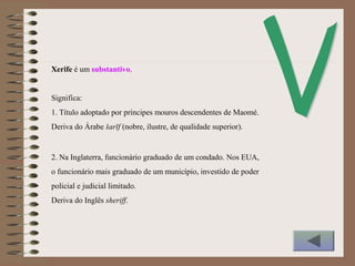 Xerife é um substantivo.
Significa:
1. Título adoptado por príncipes mouros descendentes de Maomé.
Deriva do Árabe šarīf (nobre, ilustre, de qualidade superior).
2. Na Inglaterra, funcionário graduado de um condado. Nos EUA,
o funcionário mais graduado de um município, investido de poder
policial e judicial limitado.
Deriva do Inglês sheriff.
 
