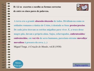 H- Lê os excertos e escolhe as formas correctas
de entre os cinco pares de palavras.
Menu
Principal Página seguinte
A terra era a grande obsessão/obcessão de todos. Dividiam-na como os
soldados romanos a túnica de Cristo, à dentada se fosse presiso/preciso.
De cada jeira tiravam as estritas migalhas para viver. E, a troco desse
magro pão, davam a própria alma. Sujos, esfarrapados, embrutessidos/
embrutecidos, em vez/vês de seres humanos, pareciam estrume movediço/
movedisso à procura da cova. (...)
Miguel Torga. A Criação do Mundo, vol.II (1938)
 