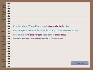 O velho pintor Wang-Fô e o seu discípulo/disçípulo Ling
erravam pelas estradas do reino de Han. (...) Ling crescera numa
casa donde a riquesa/riqueza eliminava o acaso/acazo.
Marguerite Yourcenar. A Salvação de Wang-Fô in Contos Orientais.
Volta atrás
 
