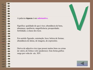 A palavra riqueza é um substantivo.
Significa: qualidade do que é rico; abundância de bens,
abastança; opulência; magnificência; prosperidade;
fertilidade; a classe dos ricos.
Em sentido figurado, ostentação; luxo; beleza de formas;
abundância de ideias, de imagens, de expressões.
Deriva do adjectivo rico (que possui muitos bens ou coisas
de valor), do Gótico reiks (poderoso). Esta forma gráfica
surge por volta do séc. XIV.
 