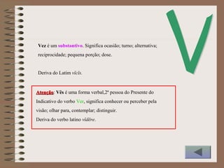 Vez é um substantivo. Significa ocasião; turno; alternativa;
reciprocidade; pequena porção; dose.
Deriva do Latim vĭcĭs.
AtençãoAtenção: Vês é uma forma verbal,2ª pessoa do Presente do
Indicativo do verbo Ver, significa conhecer ou perceber pela
visão; olhar para, contemplar; distinguir.
Deriva do verbo latino vĭdēre.
 