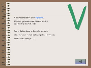 A palavra movediço é um adjectivo.
Significa que se move facilmente; portátil;
cujo fundo é instável; solto.
Deriva da junção do sufixo -diço ao verbo
latino movēre ( volver, agitar, expulsar ; provocar;
irritar; tocar; começar,...).
 