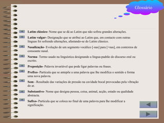 Glossário
Latim clássico- Nome que se dá ao Latim que não sofreu grandes alterações.
Latim vulgar- Designação que se atribui ao Latim que, em contacto com outras
línguas foi sofrendo alterações, afastando-se do Latim clássico.
Nasalização- Evolução de um segmento vocálico [-nas] para [+nas], em contextos de
consoante nasal.
Norma- Termo usado na linguística designando a língua-padrão do discurso oral ou
escrito.
Preposição- Palavra invariável que pode ligar palavras ou frases.
Prefixo- Partícula que se antepõe a uma palavra que lhe modifica o sentido e forma
uma nova palavra.
Som - Resultado das variações de pressão na cavidade bocal provocadas pela vibração
do ar.
Substantivo- Nome que designa pessoa, coisa, animal, acção, estado ou qualidade
abstracta.
Sufixo- Partícula que se coloca no final de uma palavra para lhe modificar a
significação.
 
