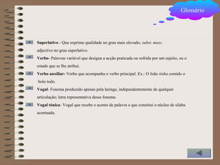 Superlativo - Que exprime qualidade no grau mais elevado; subst. masc.
adjectivo no grau superlativo.
Verbo- Palavras variável que designa a acção praticada ou sofrida por um sujeito, ou o
estado que se lhe atribui.
Verbo auxiliar- Verbo que acompanha o verbo principal. Ex.: O João tinha comido o
bolo todo.
Vogal- Fonema produzido apenas pela laringe, independentemente de qualquer
articulação; letra representativa desse fonema.
Vogal tónica- Vogal que recebe o acento de palavra e que constitui o núcleo de sílaba
acentuada.
Glossário
 