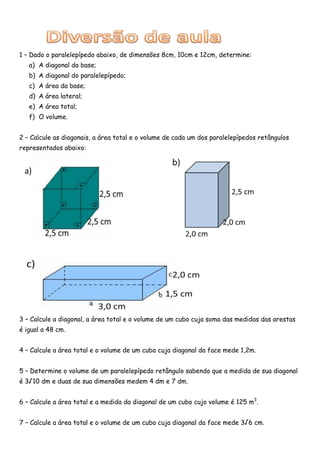 1 – Dado o paralelepípedo abaixo, de dimensões 8cm, 10cm e 12cm, determine:
   a) A diagonal da base;
   b) A diagonal do paralelepípedo;
   c) A área da base;
   d) A área lateral;
   e) A área total;
   f) O volume.


2 – Calcule as diagonais, a área total e o volume de cada um dos paralelepípedos retângulos
representados abaixo:




3 – Calcule a diagonal, a área total e o volume de um cubo cuja soma das medidas das arestas
é igual a 48 cm.


4 – Calcule a área total e o volume de um cubo cuja diagonal da face mede 1,2m.


5 – Determine o volume de um paralelepípedo retângulo sabendo que a medida de sua diagonal
é 3√10 dm e duas de sua dimensões medem 4 dm e 7 dm.


6 – Calcule a área total e a medida da diagonal de um cubo cujo volume é 125 m3.


7 – Calcule a área total e o volume de um cubo cuja diagonal da face mede 3√6 cm.
 
