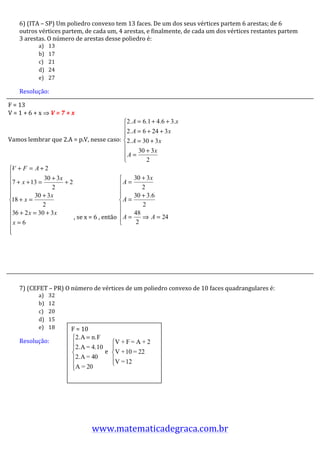 6)	
  (ITA	
  –	
  SP)	
  Um	
  poliedro	
  convexo	
  tem	
  13	
  faces.	
  De	
  um	
  dos	
  seus	
  vértices	
  partem	
  6	
  arestas;	
  de	
  6	
  
      outros	
  vértices	
  partem,	
  de	
  cada	
  um,	
  4	
  arestas,	
  e	
  finalmente,	
  de	
  cada	
  um	
  dos	
  vértices	
  restantes	
  partem	
  
      3	
  arestas.	
  O	
  número	
  de	
  arestas	
  desse	
  poliedro	
  é:	
  
                 a)   13	
  
                 b)   17	
  
                 c)   21	
  
                 d)   24	
  
                 e)   27	
  

          Resolução:	
  	
  
          	
  
F	
  =	
  13	
  
          	
  
V	
  =	
  1	
  +	
  6	
  +	
  x	
  ⇒	
  V	
  =	
  7	
  +	
  x	
  	
  
          	
  
          	
  
          	
  
          	
  
Vamos	
  lembrar	
  que	
  2.A	
  =	
  p.V,	
  nesse	
  caso:	
  
          	
  
          	
  
          	
                                                                                                   	
  
          	
  
          	
  
          	
  
          	
  
          	
  
          	
  
          	
  
          	
                                                 ,	
  se	
  x	
  =	
  6	
  ,	
  então	
   	
  	
  
          	
  
          	
  
	
        	
  
          	
  
          	
  
          	
  
          	
  
          	
  
          7)	
  (CEFET	
  –	
  PR)	
  O	
  número	
  de	
  vértices	
  de	
  um	
  poliedro	
  convexo	
  de	
  10	
  faces	
  quadrangulares	
  é:	
  
                 a)   32	
  
                 b)   12	
  
                 c)   20	
  
                 d)   15	
  
                 e)   18	
  	
  	
     F	
  =	
  10	
  
      Resolução:	
  	
  
      	
                                                    	
  e	
  	
         	
  
      	
  
      	
  
      	
  
                                       	
  
      	
  
      	
  
      	
  
      	
  
      	
  
      	
  
                                                          www.matematicadegraca.com.br	
  
 