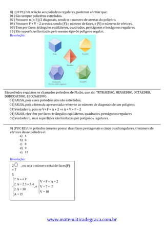 8)	
  	
  (UFPE)	
  Em	
  relação	
  aos	
  poliedros	
  regulares,	
  podemos	
  afirmar	
  que:	
  	
  
     01)	
  São	
  sempre	
  poliedros	
  estrelados.	
  
     02)	
  Possuem	
  n.(n-­‐3)/2	
  diagonais,	
  sendo	
  n	
  o	
  numero	
  de	
  arestas	
  do	
  poliedro.	
  
     04)	
  Possuem	
  F	
  +	
  V	
  –	
  2	
  arestas,	
  sendo	
  (F)	
  o	
  número	
  de	
  faces,	
  e	
  (V)	
  o	
  número	
  de	
  vértices.	
  
     08)	
  Tem	
  por	
  faces:	
  triângulos	
  eqüiláteros,	
  quadrados,	
  pentágonos	
  e	
  hexágonos	
  regulares.	
  
     16)	
  São	
  superfícies	
  limitadas	
  pelo	
  mesmo	
  tipo	
  de	
  polígono	
  regular.	
  
     Resolução:	
  
     	
  	
  
     	
  
     	
  
     	
  
     	
  
     	
  
     	
  
     	
  
     	
  
     	
  
     	
  
     	
  
     	
  
     	
  
São	
  	
  poliedro	
  regulares	
  os	
  chamados	
  poliedros	
  de	
  Platão,	
  que	
  são	
  TETRAEDRO,	
  HEXAEDRO,	
  OCTAEDRO,	
  
DODECAEDRO,	
  E	
  ICOSAEDRO.	
  
     	
  
   01)FALSA,	
  pois	
  esses	
  poliedros	
  não	
  são	
  estrelados;	
  
     	
  
   02)FALSA,	
  pois	
  a	
  formula	
  apresentada	
  refere-­‐se	
  ao	
  número	
  de	
  diagonais	
  de	
  um	
  polígono;	
  
     	
  
     	
  
   03)Verdadeiro,	
  pois	
  se	
  V+	
  F	
  =	
  A	
  +	
  2	
  ⇒	
  A	
  =	
  V	
  +	
  F	
  –	
  2	
  	
  
     	
  
   04)FALSO,	
  eles	
  têm	
  por	
  faces:	
  triângulos	
  eqüiláteros,	
  quadrados,	
  pentágonos	
  regulares	
  
     	
  
   05)Verdadeiro,	
  suas	
  superfícies	
  são	
  limitadas	
  por	
  polígonos	
  regulares.	
  
     	
  
     	
  
     9)	
  (PUC	
  RS)	
  Um	
  poliedro	
  convexo	
  possui	
  duas	
  faces	
  pentagonais	
  e	
  cinco	
  quadrangulares.	
  O	
  número	
  de	
  
     vértices	
  desse	
  poliedro	
  é:	
  
                  a)     4	
  
                  b)     6	
  
                  c)     8	
  
                  d)     9	
  
                  e)     10	
  

     Resolução:	
  	
  
     	
  
     	
   2 	
  	
  	
  	
  ,	
  ou	
  seja	
  o	
  número	
  total	
  de	
  faces(F)	
  
     	
   =	
  7	
  
     	
   5	
   	
  
     	
  
     	
  
     	
                                         ,	
  e	
                    	
  
     	
  
     	
  
     	
   	
  
     	
  
     	
  
     	
  
     	
  
                                                        www.matematicadegraca.com.br	
  
 