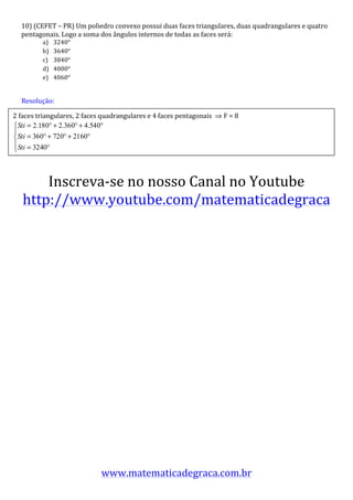 10)	
  (CEFET	
  –	
  PR)	
  Um	
  poliedro	
  convexo	
  possui	
  duas	
  faces	
  triangulares,	
  duas	
  quadrangulares	
  e	
  quatro	
  
    pentagonais.	
  Logo	
  a	
  soma	
  dos	
  ângulos	
  internos	
  de	
  todas	
  as	
  faces	
  será:	
  
               a)    3240°	
  
               b)    3640°	
  
               c)    3840°	
  
               d)    4000°	
  
               e)    4060°	
  	
  	
  	
  

      	
  
      Resolução:	
  	
  
      	
  
2	
  faces	
  triangulares,	
  2	
  faces	
  quadrangulares	
  e	
  4	
  faces	
  pentagonais	
  	
  ⇒	
  F	
  =	
  8	
  
      	
  
      	
  
      	
                                       	
  
      	
  
      	
  
      	
  
      	
  

         Inscreva-­‐se	
  no	
  nosso	
  Canal	
  no	
  Youtube	
  
     http://www.youtube.com/matematicadegraca	
  




                                               www.matematicadegraca.com.br	
  
 