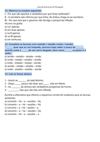 Lista de Exercícios de Português
13. Observe as orações seguintes:
I - Por que não apontas a vendedora por que foste ludibriado?
II - A secretária não informa por que linha, de ônibus chega-se ao escritório.
III - Por que será que o governo não divulga o porquê da inflação.
Há erro na grafia:
a) na I apenas;
b) em duas apenas;
c) na II apenas;
d) na III apenas;
e) em nenhuma.
14. Complete as lacunas com (estada / estadia /onde / aonde):
“_______ quer que eu me hospede, procuro logo saber o preço da _______,
quanto custa a _______de um carro alugado, bem como _______ se possa ir à
noite.”
a) aonde – estadia – estada – onde;
b) onde – estada – estadia – aonde;
c) onde – estadia – estada – aonde;
d) aonde – estada – estadia – onde;
e) onde – estadia – estadia – aonde.
15. Leia as frases abaixo:

1 - Assisti ao ________ do balé Bolshoi;
2 - Daqui ______ pouco vão dizer que ______ vida em Marte.
3 - As _________ da câmara são verdadeiros programas de humor.
4 - ___________ dias que não falo com Alfredo.

Escolha a alternativa que oferece a sequencia correta de vocábulos para as lacunas
existentes:
a) concerto – há – a – cessões – há;
b) conserto – a – há – sessões – há;
c) concerto – a – há – seções – a;
d) concerto – a – há – sessões – há;
e) conserto – há – a – sessões – a .
 