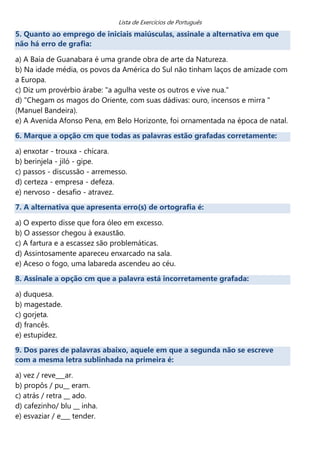 Lista de Exercícios de Português
5. Quanto ao emprego de iniciais maiúsculas, assinale a alternativa em que
não há erro de grafia:

a) A Baía de Guanabara é uma grande obra de arte da Natureza.
b) Na idade média, os povos da América do Sul não tinham laços de amizade com
a Europa.
c) Diz um provérbio árabe: "a agulha veste os outros e vive nua."
d) "Chegam os magos do Oriente, com suas dádivas: ouro, incensos e mirra "
(Manuel Bandeira).
e) A Avenida Afonso Pena, em Belo Horizonte, foi ornamentada na época de natal.
6. Marque a opção cm que todas as palavras estão grafadas corretamente:

a) enxotar - trouxa - chícara.
b) berinjela - jiló - gipe.
c) passos - discussão - arremesso.
d) certeza - empresa - defeza.
e) nervoso - desafio - atravez.
7. A alternativa que apresenta erro(s) de ortografia é:

a) O experto disse que fora óleo em excesso.
b) O assessor chegou à exaustão.
c) A fartura e a escassez são problemáticas.
d) Assintosamente apareceu enxarcado na sala.
e) Aceso o fogo, uma labareda ascendeu ao céu.
8. Assinale a opção cm que a palavra está incorretamente grafada:

a) duquesa.
b) magestade.
c) gorjeta.
d) francês.
e) estupidez.
9. Dos pares de palavras abaixo, aquele em que a segunda não se escreve
com a mesma letra sublinhada na primeira é:

a) vez / reve___ar.
b) propôs / pu__ eram.
c) atrás / retra __ ado.
d) cafezinho/ blu __ inha.
e) esvaziar / e___ tender.
 