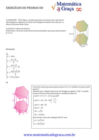 EXERCÍCIOS	
  DE	
  PRISMAS	
  DO	
  	
  
	
  
	
  
	
  
1)	
  (UNICAMP	
  –	
  SP)	
  A	
  figura	
  	
  ao	
  lado	
  apresenta	
  um	
  prisma	
  reto	
  cujas	
  bases	
  
são	
  hexágonos	
  regulares.	
  Os	
  lados	
  dos	
  hexágonos	
  medem	
  5cm	
  cada	
  um	
  e	
  a	
  
altura	
  do	
  prisma	
  mede	
  10cm.	
  
	
  
a)	
  Calcule	
  o	
  volume	
  do	
  prisma.	
  
b)	
  Encontre	
  a	
  área	
  da	
  secção	
  desse	
  prisma	
  pela	
  plano	
  que	
  passa	
  pelos	
  pontos	
  
A,	
  C	
  e	
  A’.	
  	
  
	
  
	
  
	
  
	
  
	
  
	
  
Resolução	
  
	
  
a)	
  	
  
   ⎧V = Ab.h
   ⎪
   ⎪V = 6 ². 3 .h
   ⎪          4
   ⎪
   ⎪       6.5². 3
   ⎨V =            .10 	
  
   ⎪          4
   ⎪       6.25. 3.10
   ⎪V =
   ⎪            4
   ⎪V = 375. 3cm ³
   ⎩
	
  
b)	
  
                                                                                              	
  	
  
                                                    A	
  área	
  da	
  secção	
  que	
  passa	
  pelos	
  pontos	
  A,	
  C	
  e	
  A’,	
  também	
  vai	
  passar	
  pelo	
  
                                                                    	
  
                                                    ponto	
  C’.	
  	
  
                                                    Sabendo	
  	
  que	
  o	
  ângulo	
  interno	
  de	
  um	
  hexágono	
  regular	
  é	
  120°,	
  e	
  usando	
  
                                                    lei	
  dos	
  cossenos	
  vamos	
  determinar	
  a	
  medida	
  do	
  lado	
  AC:	
  
                                                                    	
  
                                                                	
  
                                                                	
  
                                                                	
  
                                                                	
  
                                                                	
                                     	
  	
  	
  	
  	
  	
  	
  	
  	
  	
  	
  	
  	
  	
  	
  	
  	
  	
  	
  	
  	
  	
  	
  	
  	
  	
  	
  	
  	
  	
  	
  	
  	
  	
  	
  	
  	
  	
  	
  	
  	
  	
  	
  	
  	
  	
  	
  	
  	
  	
  	
  	
  	
  	
  	
  	
  	
  	
  	
  	
  	
  	
  	
  	
  	
  	
  	
  	
  	
  	
  	
  	
  	
  	
  	
  	
  	
  	
  
                                                                	
  
                                                                	
  
                                                                	
  
                                                                	
  
                                                                	
  
                                                    dessa	
  forma	
  a	
  área	
  do	
  retângulo	
  AA’C’C	
  será:	
  
	
  
	
                                                                                                                               	
  
	
  
	
  
	
  


                                  www.matematicadegraca.com.br	
  
 