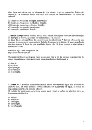 2
Com base nos destaques da observação dos alunos, quais as operações físicas de
separação de materiais foram realizadas nas etapas de beneficiamento da cana-de-
açúcar?
a) Separação mecânica, extração, decantação.
b) Separação magnética, combustão, filtração.
c) Separação magnética, extração, filtração.
d) Imantação, combustão, peneiração.
e) Imantação, destilação, filtração.
3. (ENEM 2011) Belém é cercada por 39 ilhas, e suas populações convivem com ameaças
de doenças. O motivo, apontado por especialistas, é a poluição
da água do rio, principal fonte de sobrevivência dos ribeirinhos. A diarreia é frequente nas
crianças e ocorre como consequência da falta de saneamento básico, já que a população
não tem acesso à água de boa qualidade. Como não há água potável, a alternativa é
consumir a do rio.
O Liberal. 8 jul. 2008. Disponível em:
http://www.oliberal.com.br.
O procedimento adequado para tratar a água dos rios, a fim de atenuar os problemas de
saúde causados por microrganismos a essas populações ribeirinhas é a
a) filtração.
b) cloração.
c) coagulação.
d) fluoretação.
e) decantação.
4.(ENEM 2013) Entre as substâncias usadas para o tratamento de água está o sulfato de
alumínio que, em meio alcalino, forma partículas em suspensão na água, às quais as
impurezas presentes no meio se aderem.
O método de separação comumente usado para retirar o sulfato de alumínio com as
impurezas aderidas é a
A) flotação.
B) levigação.
C) ventilação.
D) peneiração.
E) centrifugação.
 