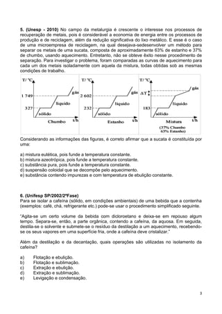 3
5. (Unesp - 2010) No campo da metalurgia é crescente o interesse nos processos de
recuperação de metais, pois é considerável a economia de energia entre os processos de
produção e de reciclagem, além da redução significativa do lixo metálico. E esse é o caso
de uma microempresa de reciclagem, na qual desejava-sedesenvolver um método para
separar os metais de uma sucata, composta de aproximadamente 63% de estanho e 37%
de chumbo, usando aquecimento. Entretanto, não se obteve êxito nesse procedimento de
separação. Para investigar o problema, foram comparadas as curvas de aquecimento para
cada um dos metais isoladamente com aquela da mistura, todas obtidas sob as mesmas
condições de trabalho.
Considerando as informações das figuras, é correto afirmar que a sucata é constituída por
uma:
a) mistura eutética, pois funde a temperatura constante.
b) mistura azeotrópica, pois funde a temperatura constante.
c) substância pura, pois funde a temperatura constante.
d) suspensão coloidal que se decompõe pelo aquecimento.
e) substância contendo impurezas e com temperatura de ebulição constante.
6. (Unifesp SP/2002/2ªFase)
Para se isolar a cafeína (sólido, em condições ambientais) de uma bebida que a contenha
(exemplos: café, chá, refrigerante etc.) pode-se usar o procedimento simplificado seguinte.
“Agita-se um certo volume da bebida com dicloroetano e deixa-se em repouso algum
tempo. Separa-se, então, a parte orgânica, contendo a cafeína, da aquosa. Em seguida,
destila-se o solvente e submete-se o resíduo da destilação a um aquecimento, recebendo-
se os seus vapores em uma superfície fria, onde a cafeína deve cristalizar.”
Além da destilação e da decantação, quais operações são utilizadas no isolamento da
cafeína?
a) Flotação e ebulição.
b) Flotação e sublimação.
c) Extração e ebulição.
d) Extração e sublimação.
e) Levigação e condensação.
 